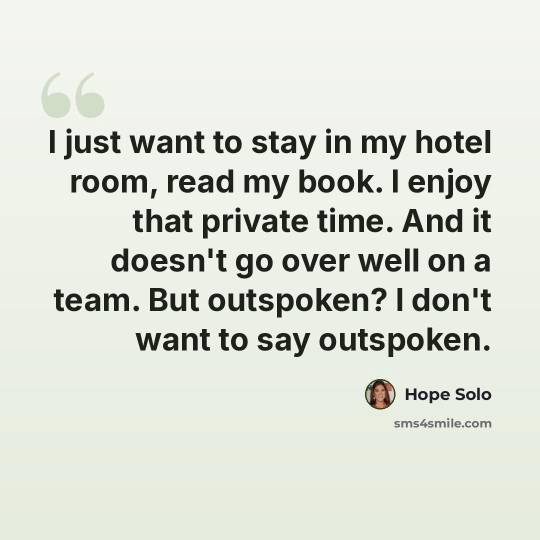 “I just want to stay in my hotel room, read my book. I enjoy that private time. And it doesn't go over well on a team. But outspoken? I don't want to say outspoken.” quote by Hope Solo