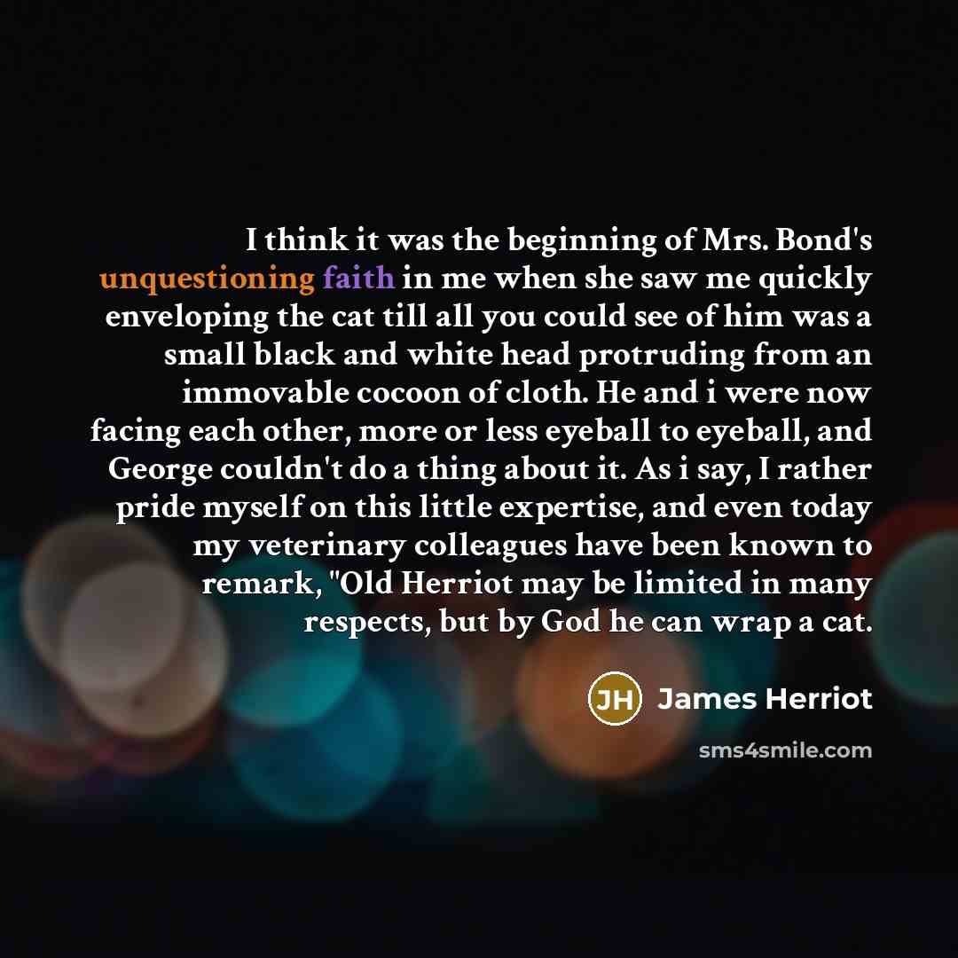 “I think it was the beginning of Mrs. Bond's unquestioning faith in me when she saw me quickly enveloping the cat till all you could see of him was a small black and white head protruding from an immovable cocoon of cloth. He and i were now facing each other, more or less eyeball to eyeball, and…” quote by James Herriot