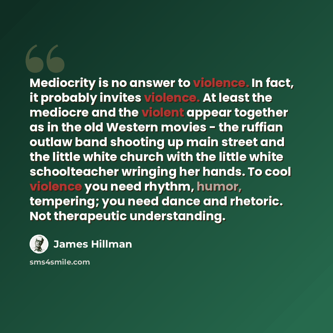 “Mediocrity is no answer to violence. In fact, it probably invites violence. At least the mediocre and the violent appear together as in the old Western movies - the ruffian outlaw band shooting up main street and the little white church with the little white schoolteacher wringing her hands. To…” quote by James Hillman