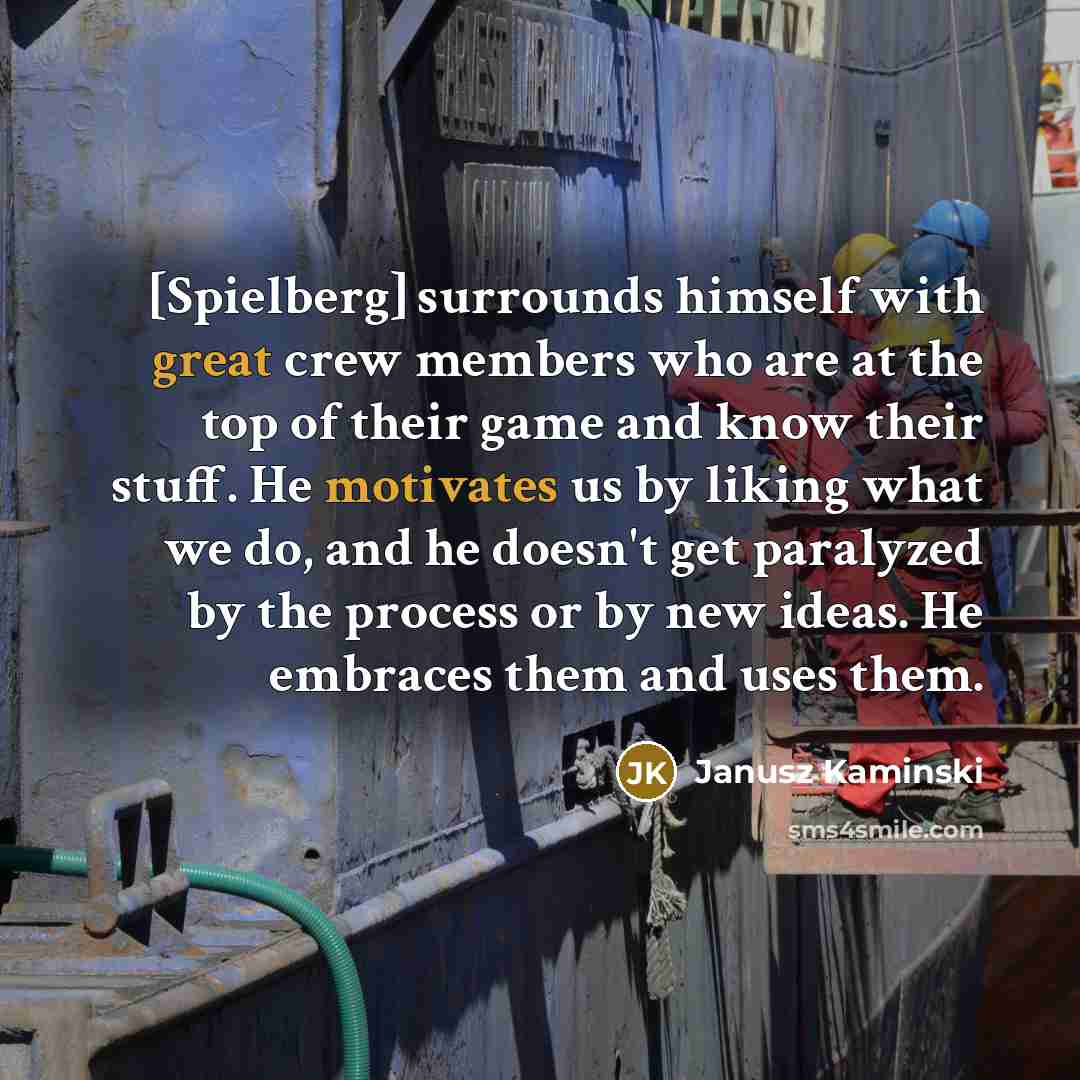 “[Spielberg] surrounds himself with great crew members who are at the top of their game and know their stuff. He motivates us by liking what we do, and he doesn't get paralyzed by the process or by new ideas. He embraces them and uses them.” quote by Janusz Kaminski