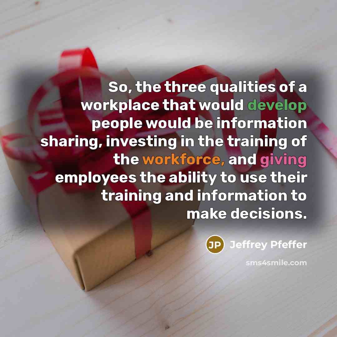 “So, the three qualities of a workplace that would develop people would be information sharing, investing in the training of the workforce, and giving employees the ability to use their training and information to make decisions.” quote by Jeffrey Pfeffer