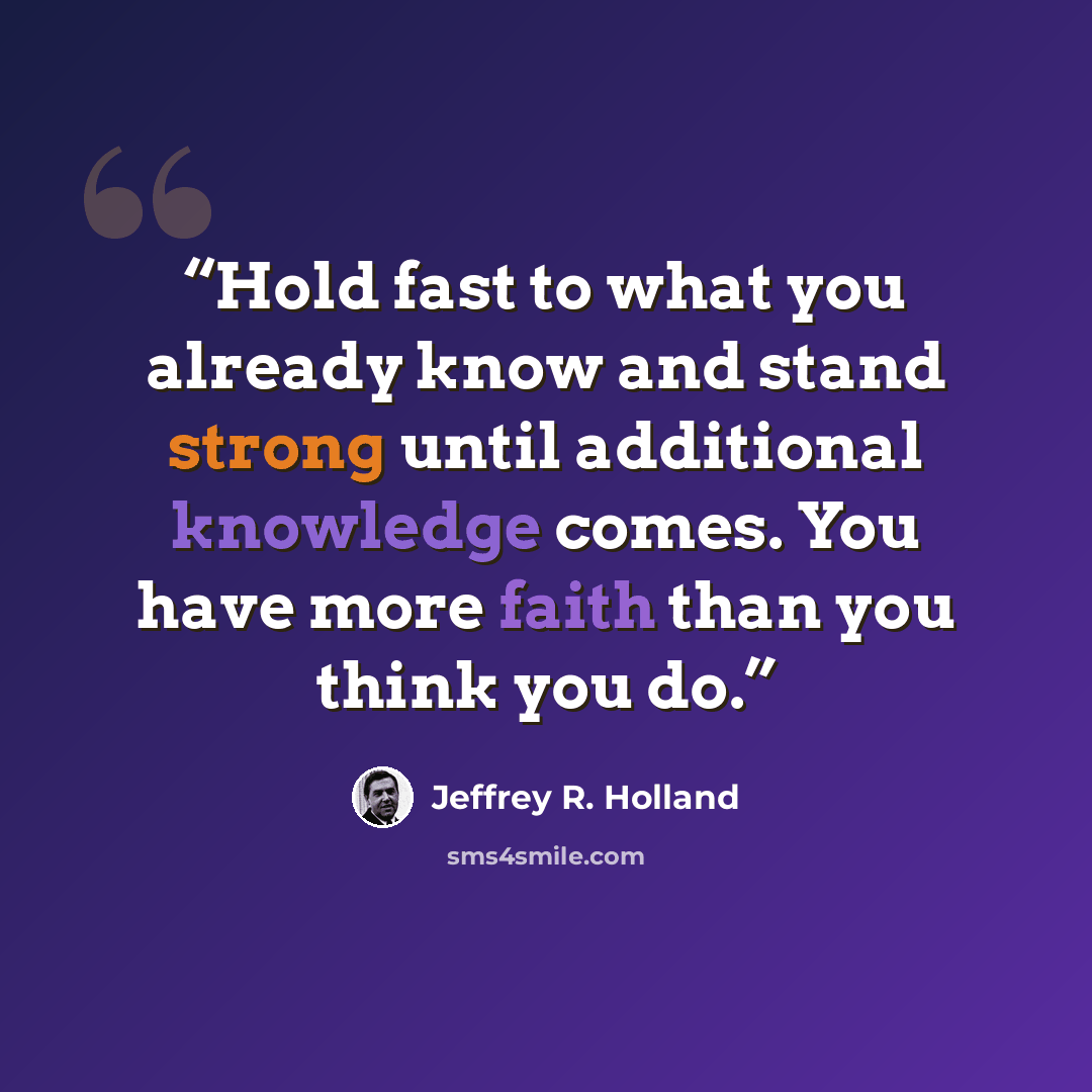 “Hold fast to what you already know and stand strong until additional knowledge comes. You have more faith than you think you do.” quote by Jeffrey R. Holland