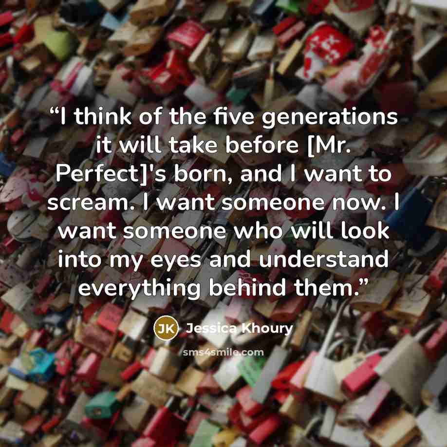 “I think of the five generations it will take before [Mr. Perfect]'s born, and I want to scream. I want someone now. I want someone who will look into my eyes and understand everything behind them.” quote by Jessica Khoury