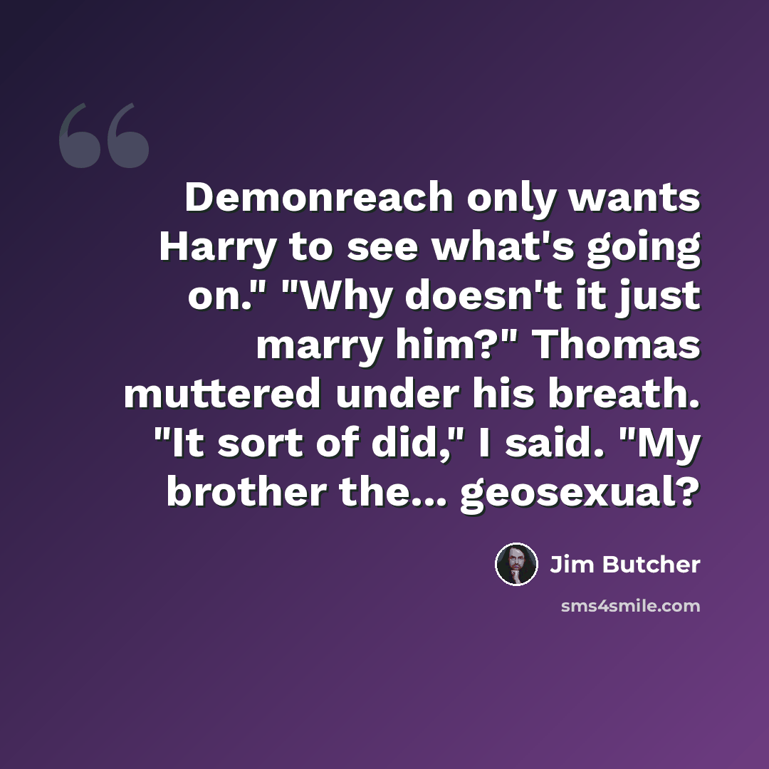 “Demonreach only wants Harry to see what's going on." "Why doesn't it just marry him?" Thomas muttered under his breath. "It sort of did," I said. "My brother the... geosexual?” quote by Jim Butcher