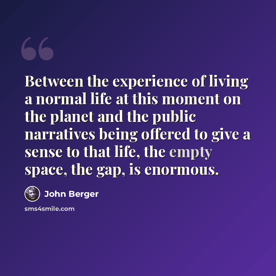 “Between the experience of living a normal life at this moment on the planet and the public narratives being offered to give a sense to that life, the empty space, the gap, is enormous.” quote by John Berger