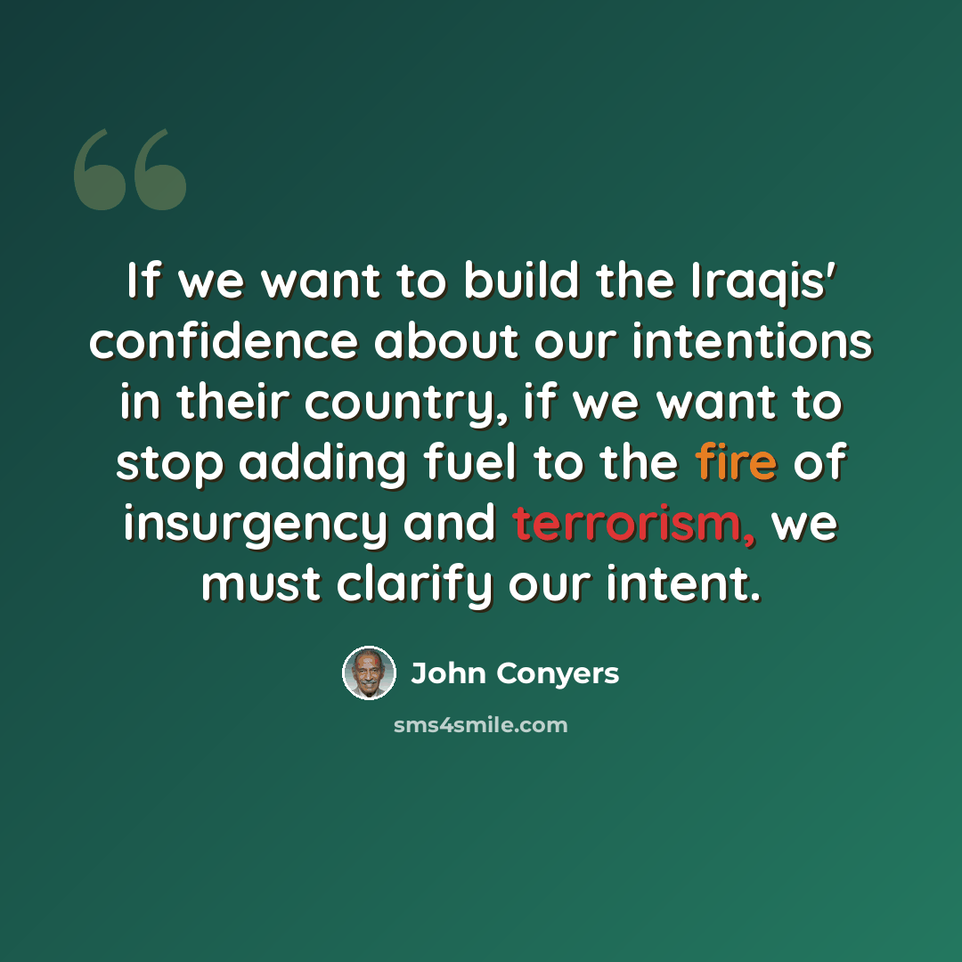 “If we want to build the Iraqis' confidence about our intentions in their country, if we want to stop adding fuel to the fire of insurgency and terrorism, we must clarify our intent.” quote by John Conyers