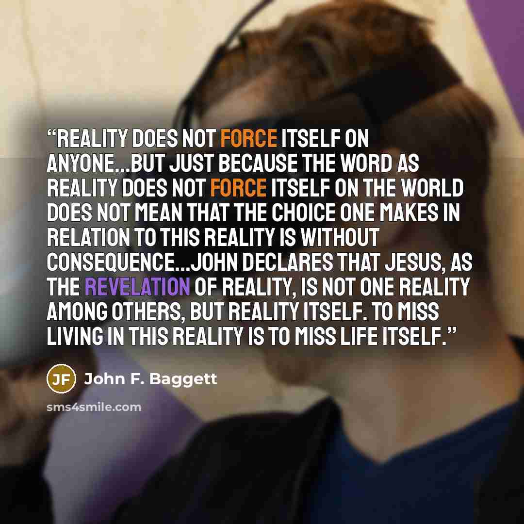 “Reality does not force itself on anyone...But just because the Word as reality does not force itself on the world does not mean that the choice one makes in relation to this reality is without consequence...John declares that Jesus, as the revelation of reality, is not one reality among others…” quote by John F. Baggett