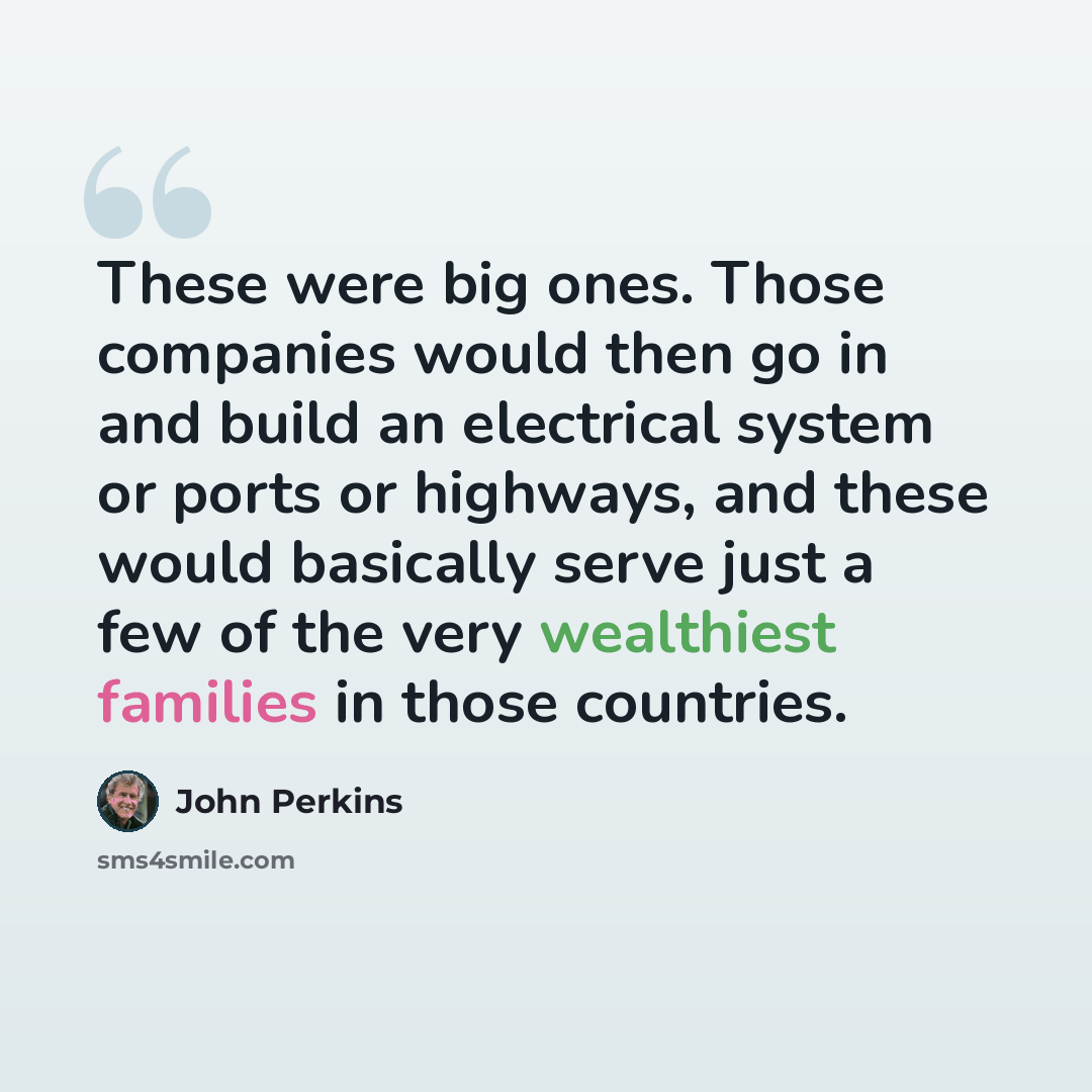 “These were big ones. Those companies would then go in and build an electrical system or ports or highways, and these would basically serve just a few of the very wealthiest families in those countries.” quote by John Perkins