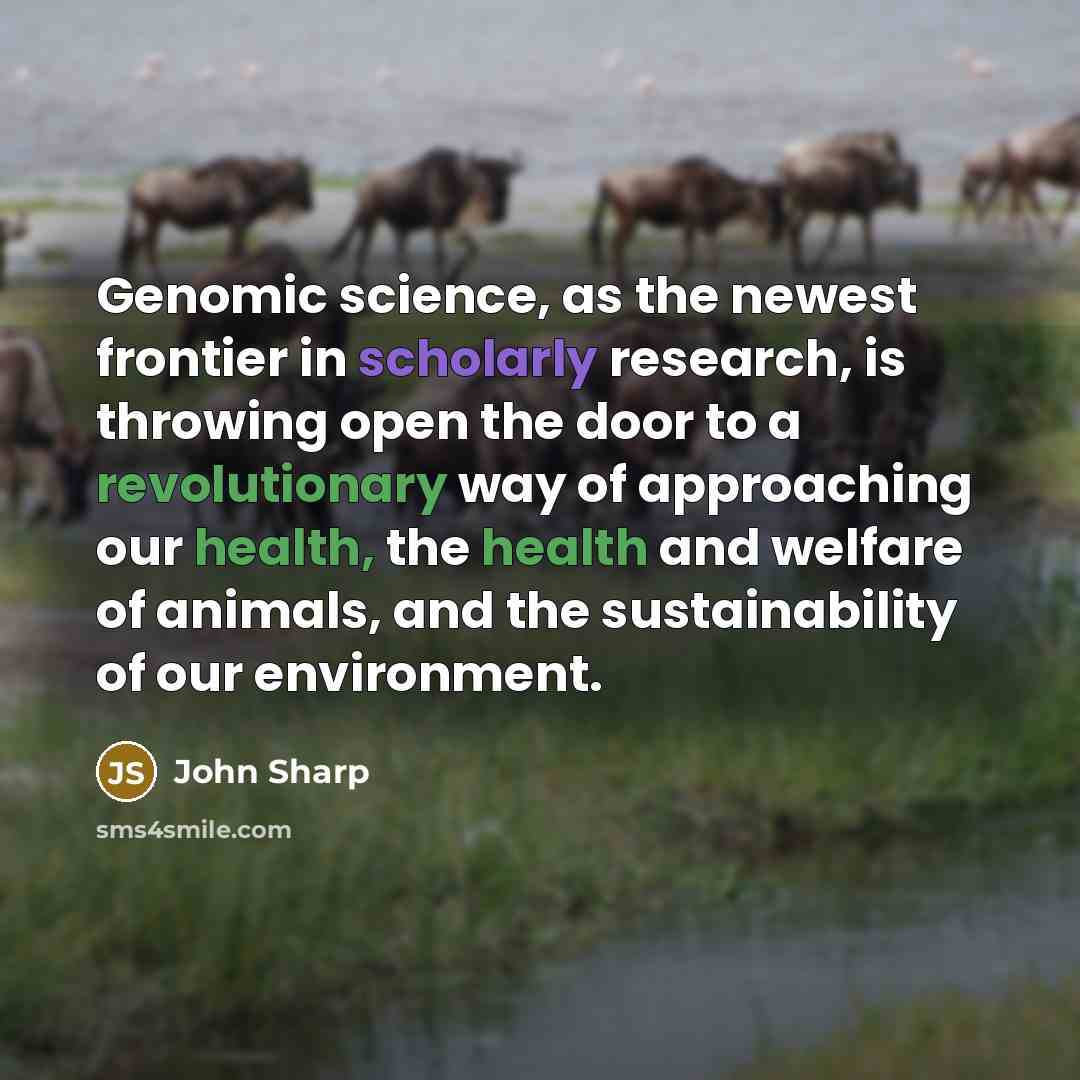“Genomic science, as the newest frontier in scholarly research, is throwing open the door to a revolutionary way of approaching our health, the health and welfare of animals, and the sustainability of our environment.” quote by John Sharp
