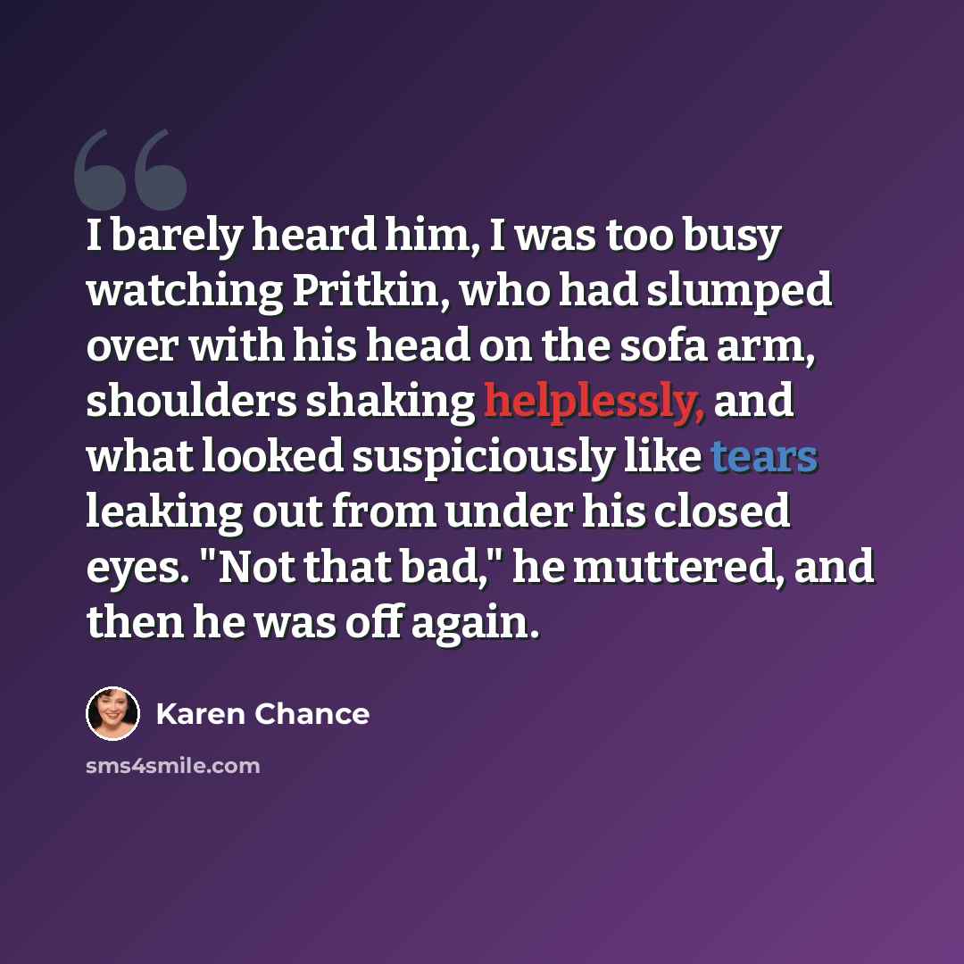 “I barely heard him, I was too busy watching Pritkin, who had slumped over with his head on the sofa arm, shoulders shaking helplessly, and what looked suspiciously like tears leaking out from under his closed eyes. "Not that bad," he muttered, and then he was off again.” quote by Karen Chance