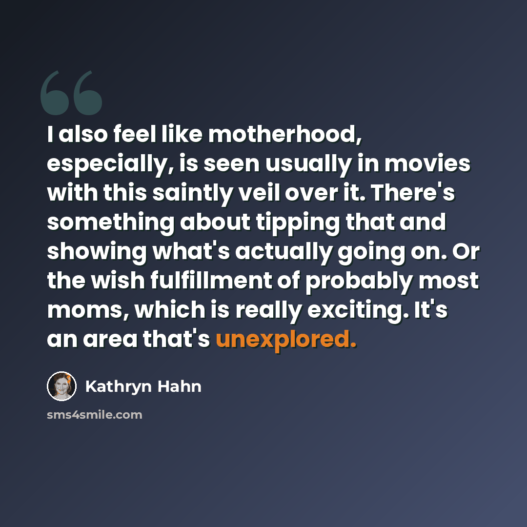 “I also feel like motherhood, especially, is seen usually in movies with this saintly veil over it. There's something about tipping that and showing what's actually going on. Or the wish fulfillment of probably most moms, which is really exciting. It's an area that's unexplored.” quote by Kathryn Hahn