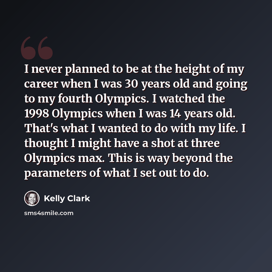 “I never planned to be at the height of my career when I was 30 years old and going to my fourth Olympics. I watched the 1998 Olympics when I was 14 years old. That's what I wanted to do with my life. I thought I might have a shot at three Olympics max. This is way beyond the parameters of what I…” quote by Kelly Clark