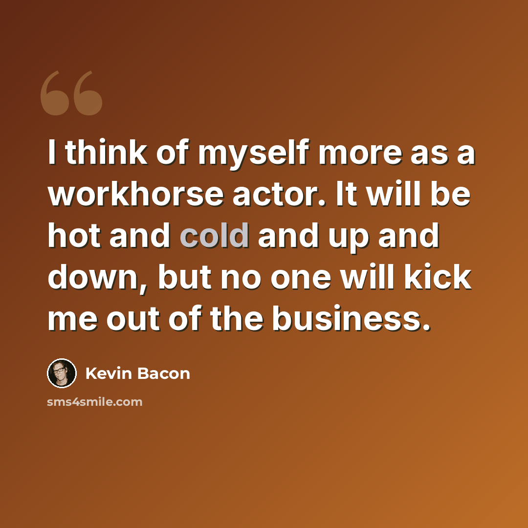 “I think of myself more as a workhorse actor. It will be hot and cold and up and down, but no one will kick me out of the business.” quote by Kevin Bacon
