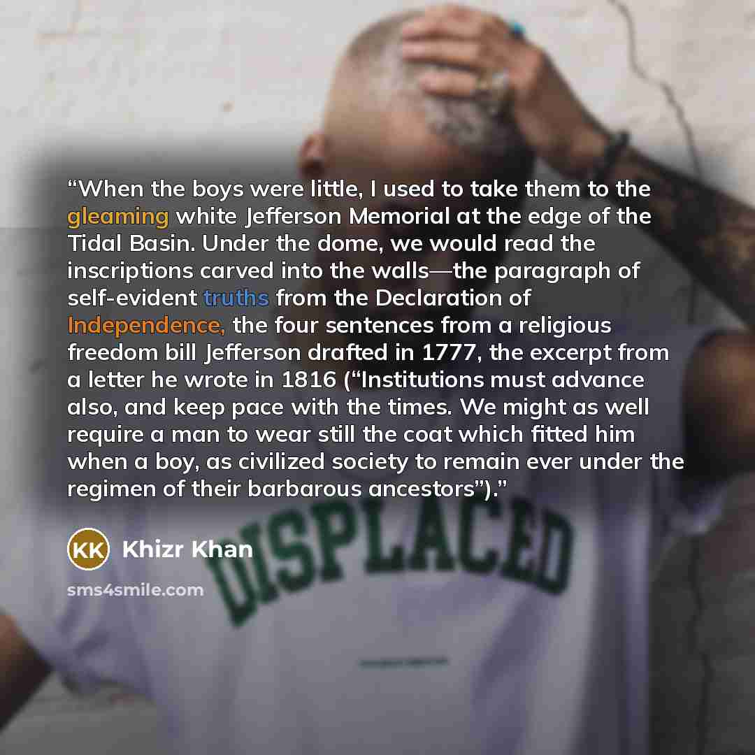“When the boys were little, I used to take them to the gleaming white Jefferson Memorial at the edge of the Tidal Basin. Under the dome, we would read the inscriptions carved into the walls—the paragraph of self-evident truths from the Declaration of Independence, the four sentences from a…” quote by Khizr Khan