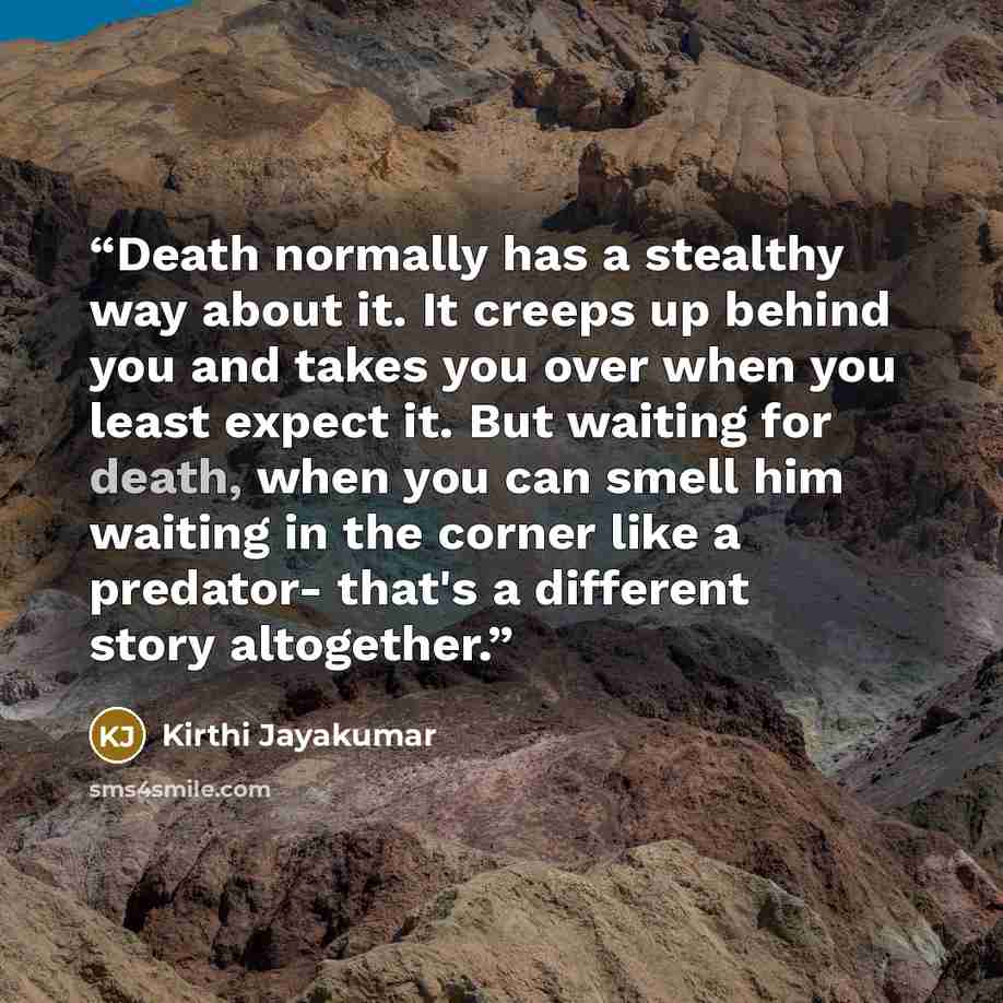 “Death normally has a stealthy way about it. It creeps up behind you and takes you over when you least expect it. But waiting for death, when you can smell him waiting in the corner like a predator- that's a different story altogether.” quote by Kirthi Jayakumar