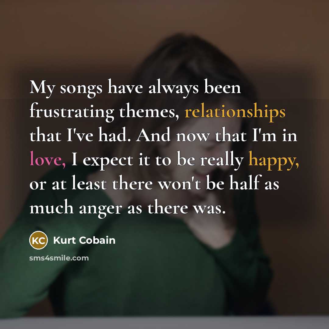 “My songs have always been frustrating themes, relationships that I've had. And now that I'm in love, I expect it to be really happy, or at least there won't be half as much anger as there was.” quote by Kurt Cobain