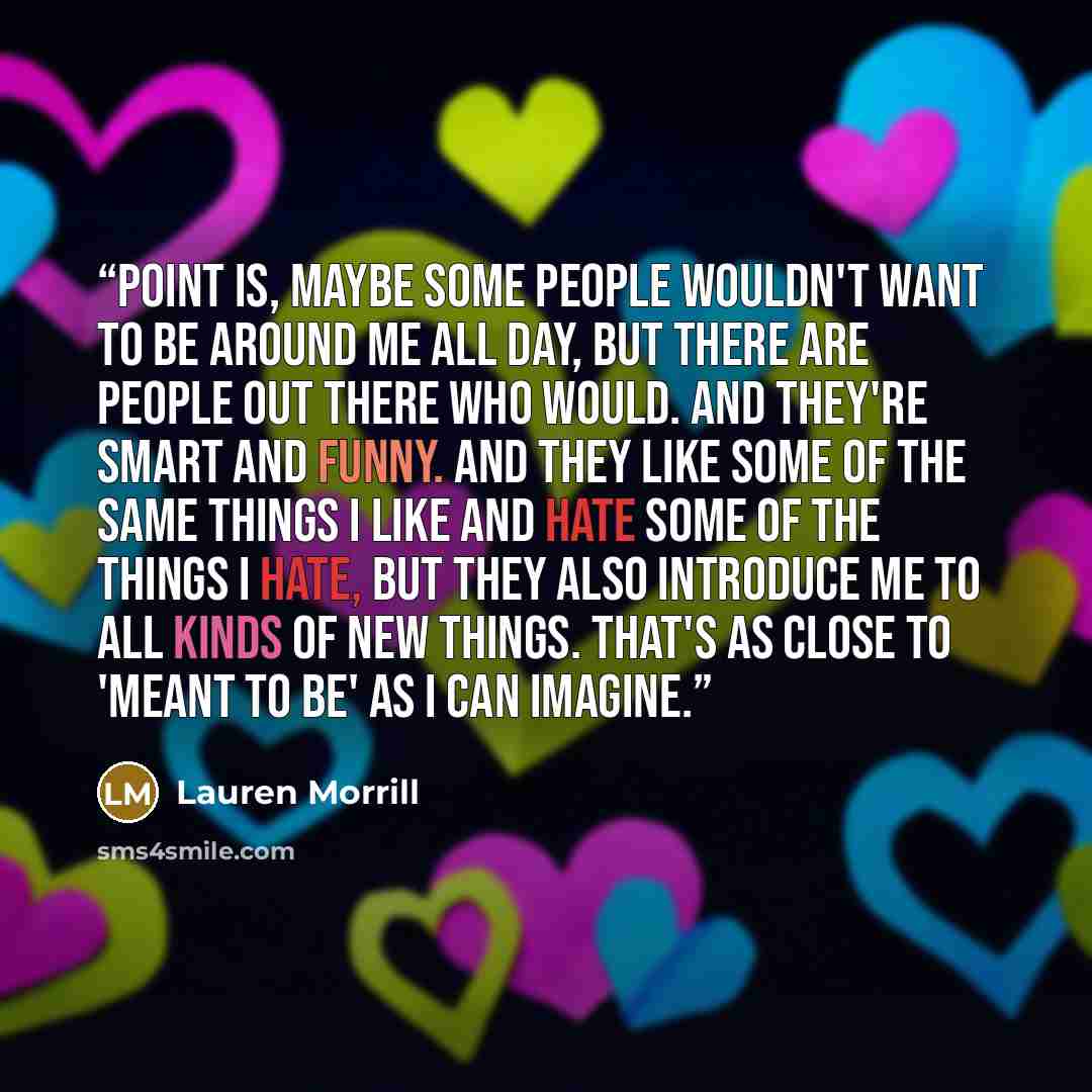 “Point is, maybe some people wouldn't want to be around me all day, but there are people out there who would. And they're smart and funny. And they like some of the same things I like and hate some of the things I hate, but they also introduce me to all kinds of new things. That's as close to…” quote by Lauren Morrill