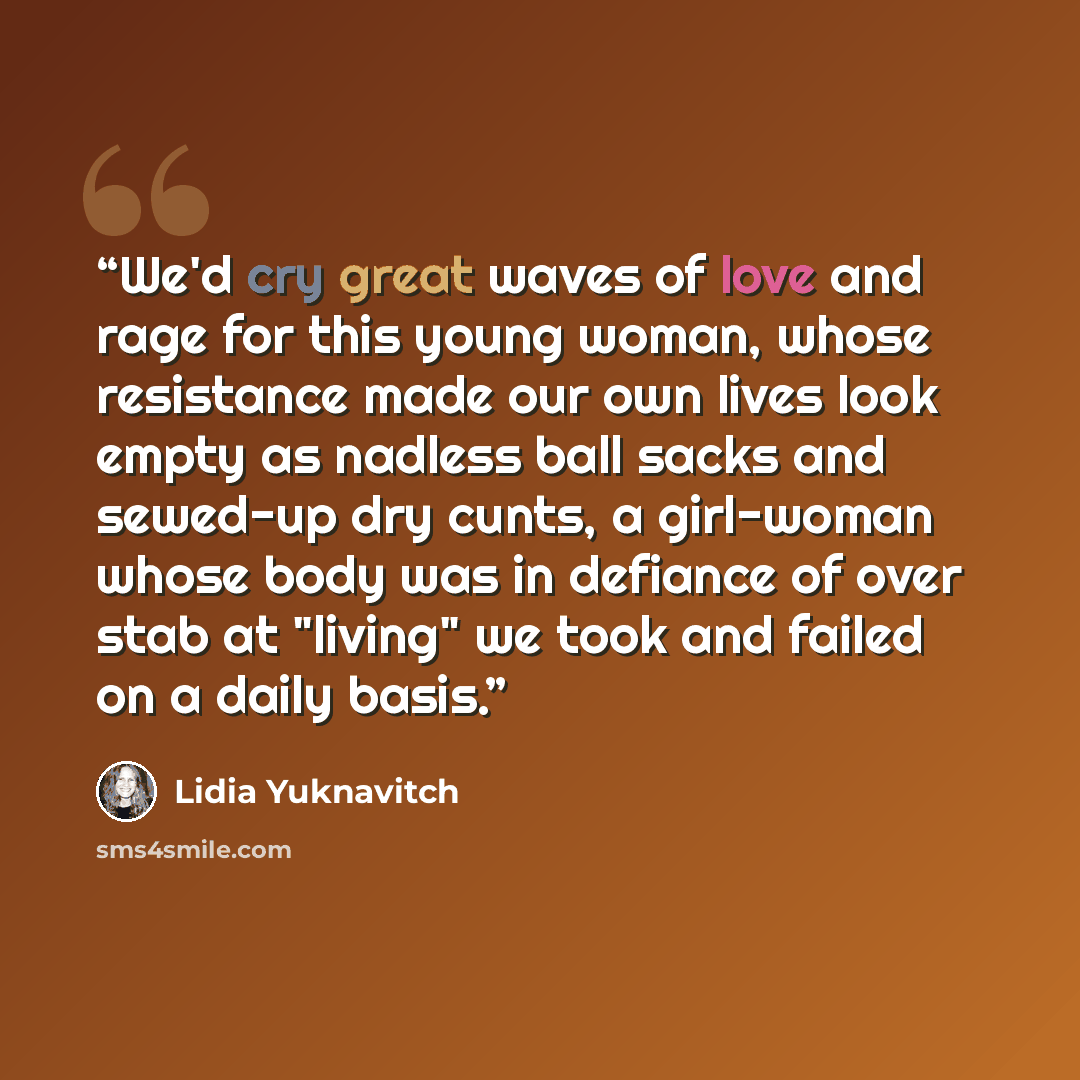 “We'd cry great waves of love and rage for this young woman, whose resistance made our own lives look empty as nadless ball sacks and sewed-up dry cunts, a girl-woman whose body was in defiance of over stab at "living" we took and failed on a daily basis.” quote by Lidia Yuknavitch