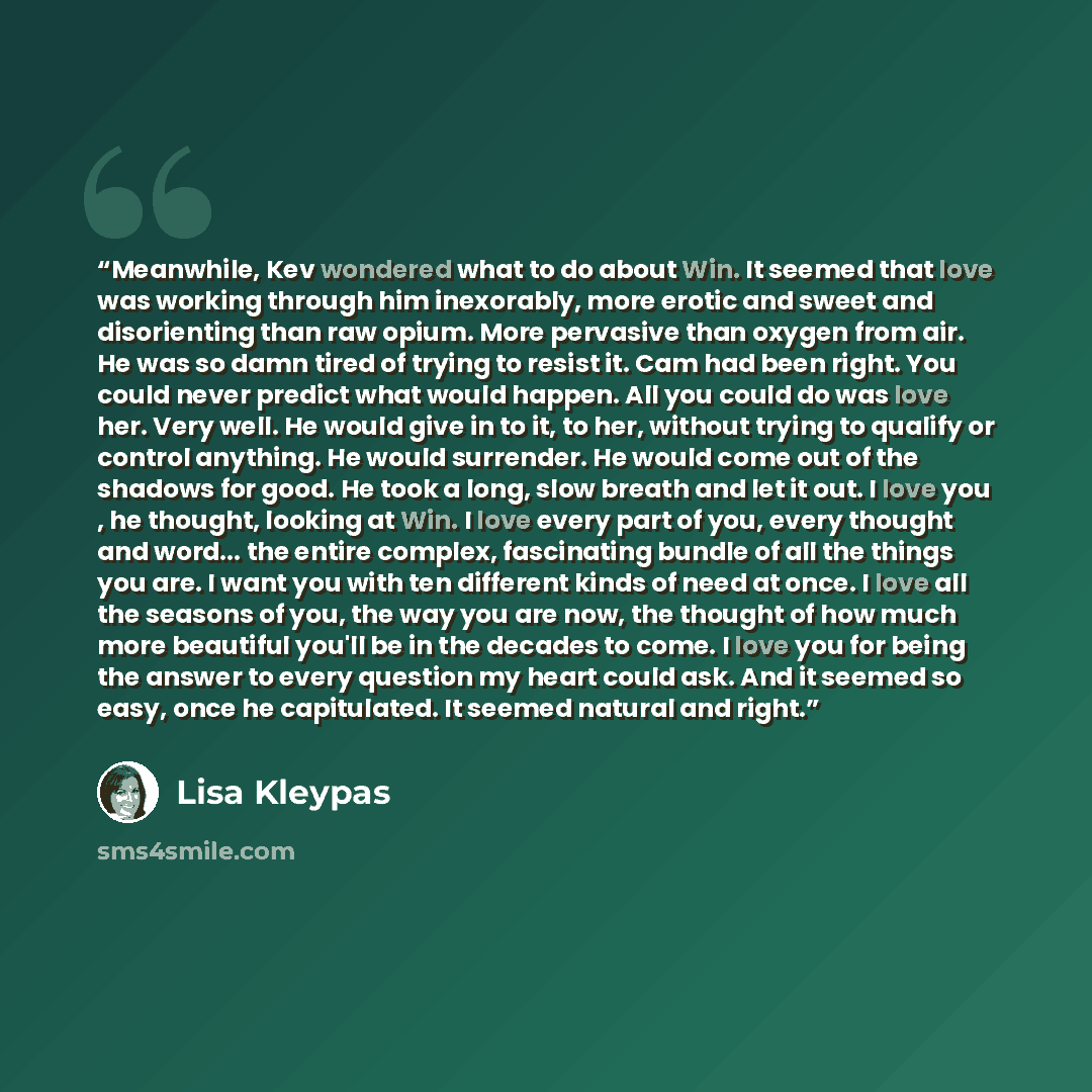 “Meanwhile, Kev wondered what to do about Win. It seemed that love was working through him inexorably, more erotic and sweet and disorienting than raw opium. More pervasive than oxygen from air. He was so damn tired of trying to resist it. Cam had been right. You could never predict what would…” quote by Lisa Kleypas