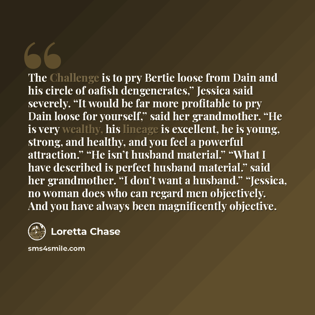 “The Challenge is to pry Bertie loose from Dain and his circle of oafish dengenerates,” Jessica said severely. “It would be far more profitable to pry Dain loose for yourself,” said her grandmother. “He is very wealthy, his lineage is excellent, he is young, strong, and healthy, and you feel a…” quote by Loretta Chase