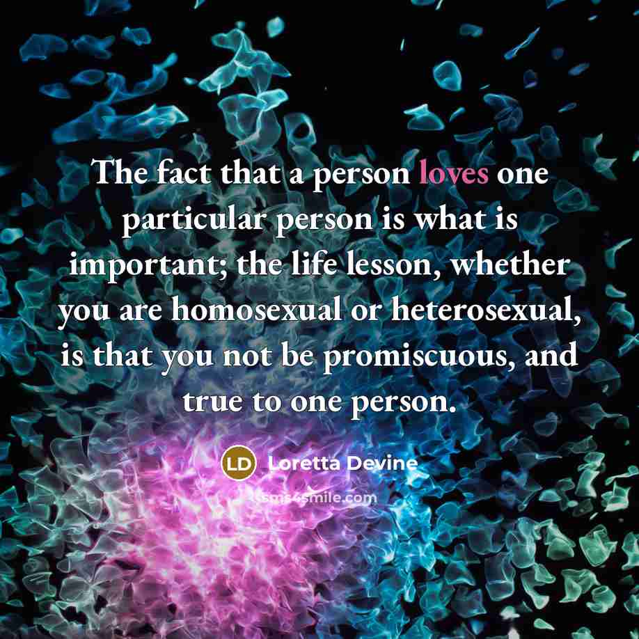 “The fact that a person loves one particular person is what is important; the life lesson, whether you are homosexual or heterosexual, is that you not be promiscuous, and true to one person.” quote by Loretta Devine