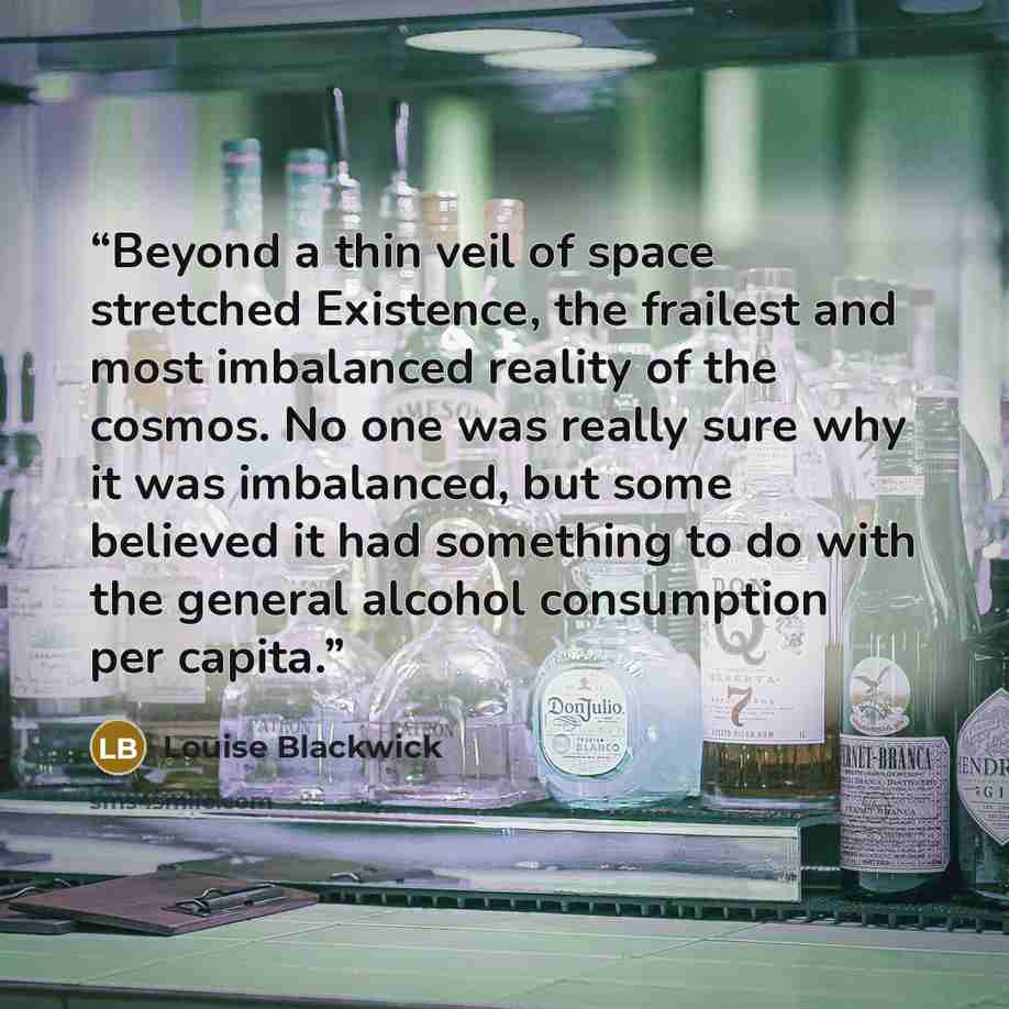 “Beyond a thin veil of space stretched Existence, the frailest and most imbalanced reality of the cosmos. No one was really sure why it was imbalanced, but some believed it had something to do with the general alcohol consumption per capita.” quote by Louise Blackwick