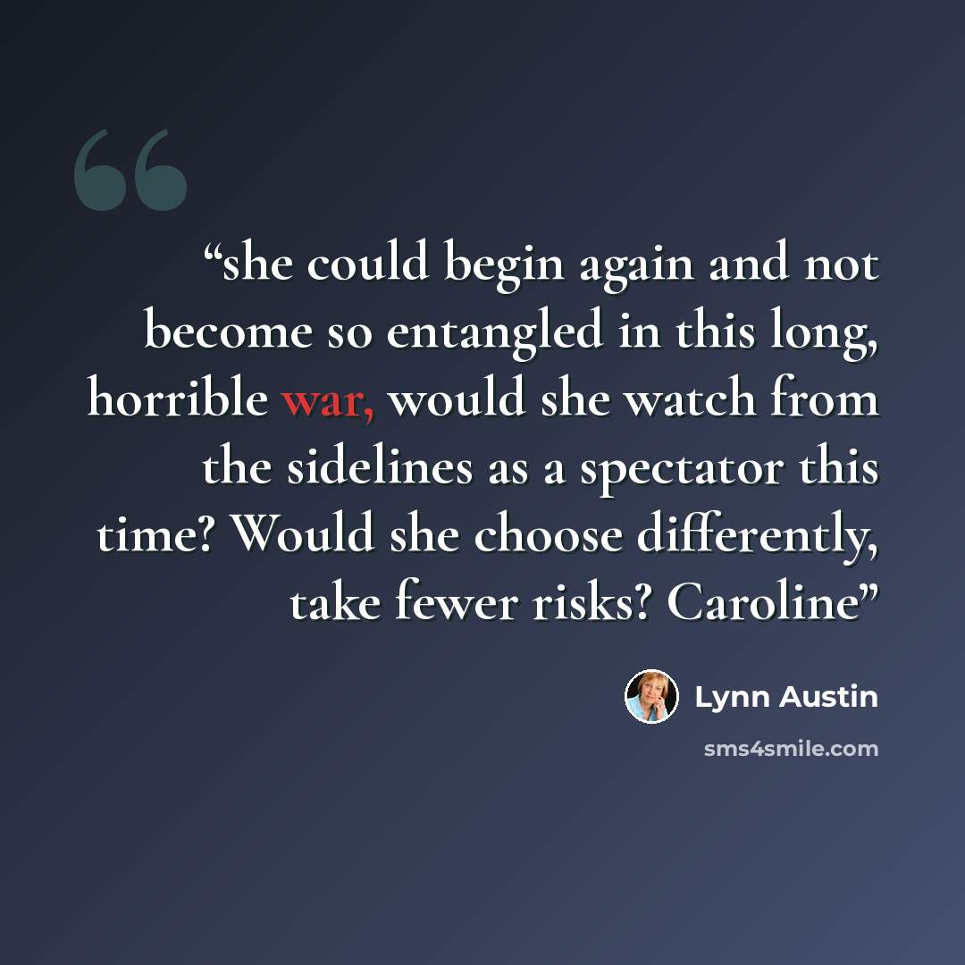 “she could begin again and not become so entangled in this long, horrible war, would she watch from the sidelines as a spectator this time? Would she choose differently, take fewer risks? Caroline” quote by Lynn Austin