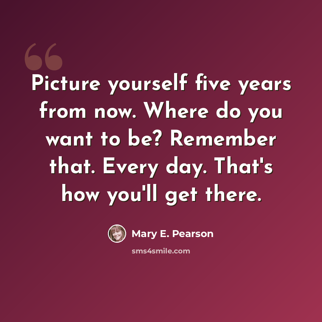 “Picture yourself five years from now. Where do you want to be? Remember that. Every day. That's how you'll get there.” quote by Mary E. Pearson