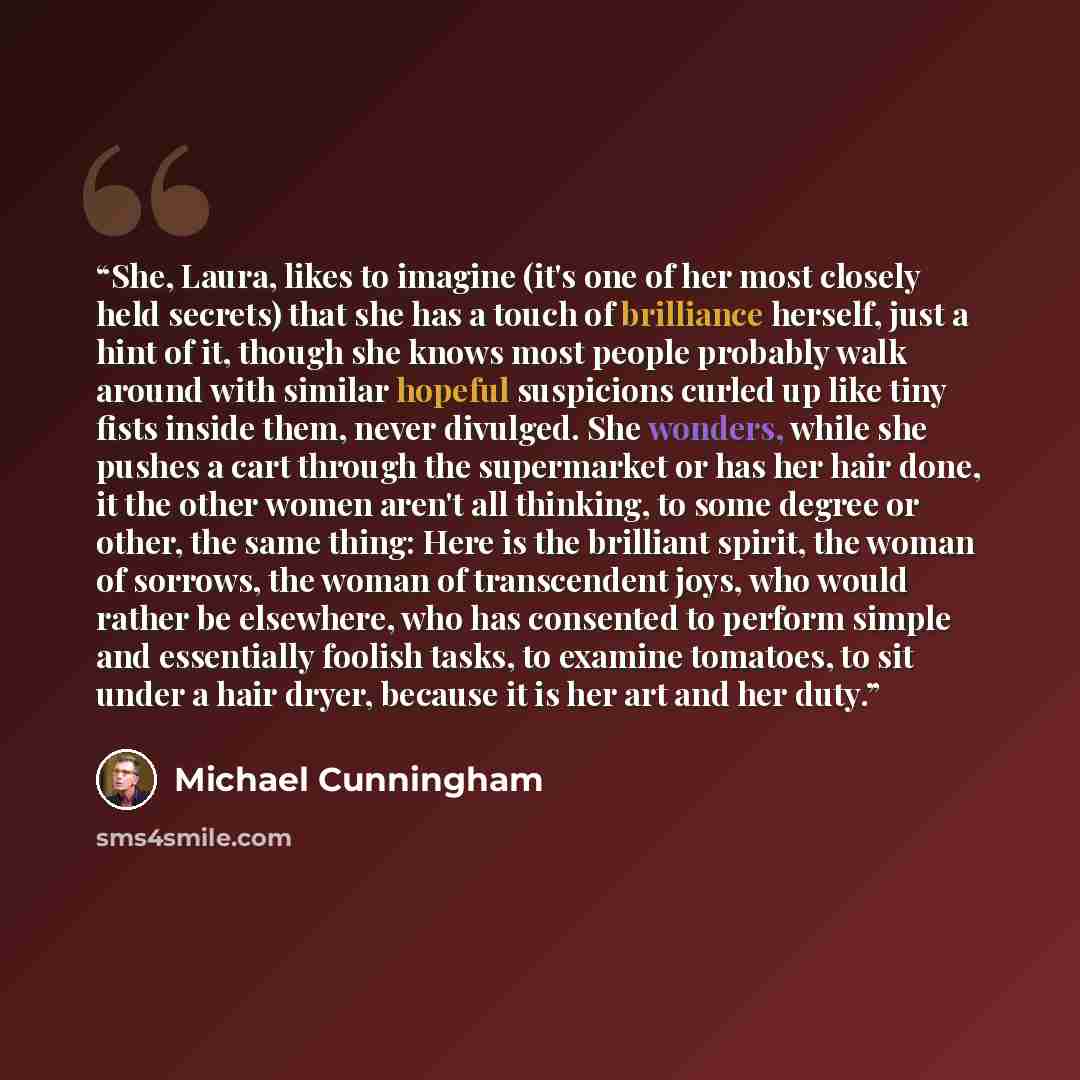 “She, Laura, likes to imagine (it's one of her most closely held secrets) that she has a touch of brilliance herself, just a hint of it, though she knows most people probably walk around with similar hopeful suspicions curled up like tiny fists inside them, never divulged. She wonders, while she…” quote by Michael Cunningham