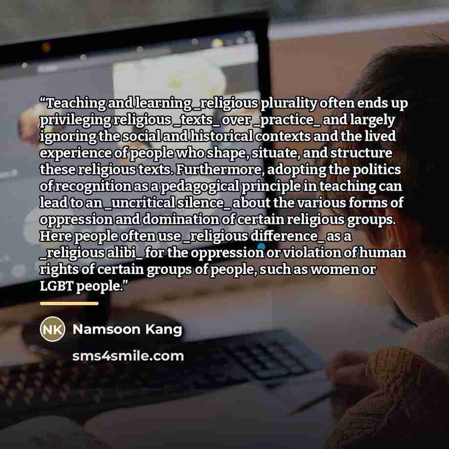 “Teaching and learning _religious plurality often ends up privileging religious _texts_ over _practice_ and largely ignoring the social and historical contexts and the lived experience of people who shape, situate, and structure these religious texts. Furthermore, adopting the politics of…” quote by Namsoon Kang