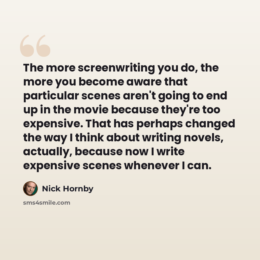 “The more screenwriting you do, the more you become aware that particular scenes aren't going to end up in the movie because they're too expensive. That has perhaps changed the way I think about writing novels, actually, because now I write expensive scenes whenever I can.” quote by Nick Hornby