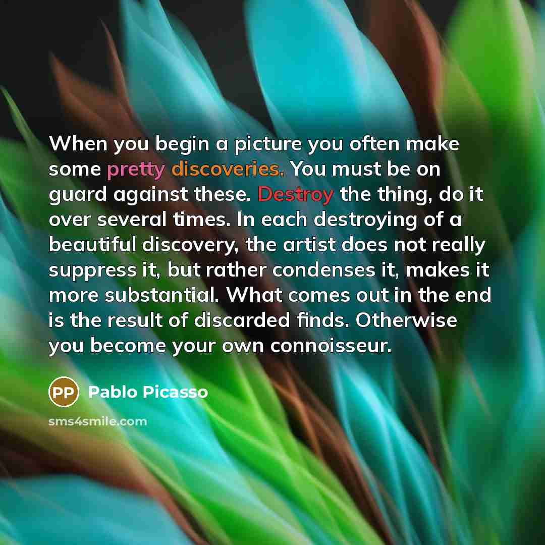 “When you begin a picture you often make some pretty discoveries. You must be on guard against these. Destroy the thing, do it over several times. In each destroying of a beautiful discovery, the artist does not really suppress it, but rather condenses it, makes it more substantial. What comes out…” quote by Pablo Picasso