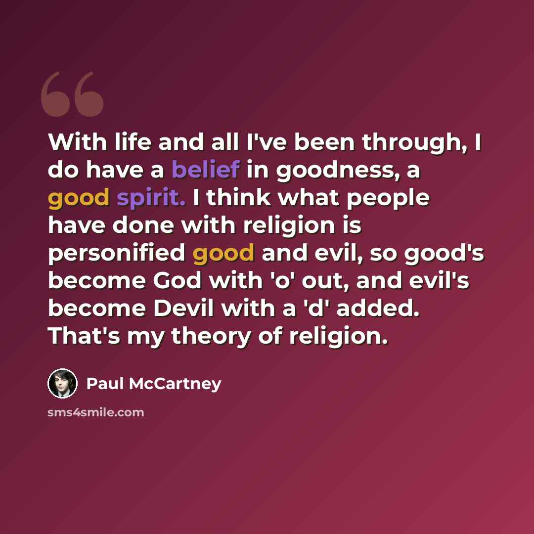 “With life and all I've been through, I do have a belief in goodness, a good spirit. I think what people have done with religion is personified good and evil, so good's become God with 'o' out, and evil's become Devil with a 'd' added. That's my theory of religion.” quote by Paul McCartney