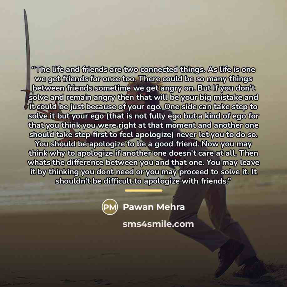 “The life and friends are two connected things. As life is one we get friends for once too. There could be so many things between friends sometime we get angry on. But If you don't solve and remain angry then that will be your big mistake and it could be just because of your ego. One side can take…” quote by Pawan Mehra