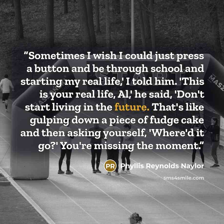 “Sometimes I wish I could just press a button and be through school and starting my real life,' I told him. 'This is your real life, Al,' he said, 'Don't start living in the future. That's like gulping down a piece of fudge cake and then asking yourself, 'Where'd it go?' You're missing the moment.” quote by Phyllis Reynolds Naylor