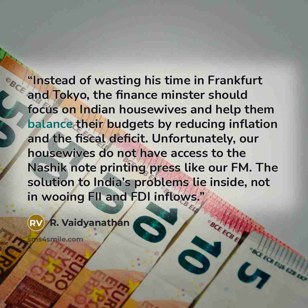 “Instead of wasting his time in Frankfurt and Tokyo, the finance minster should focus on Indian housewives and help them balance their budgets by reducing inflation and the fiscal deficit. Unfortunately, our housewives do not have access to the Nashik note printing press like our FM. The solution…” quote by R. Vaidyanathan
