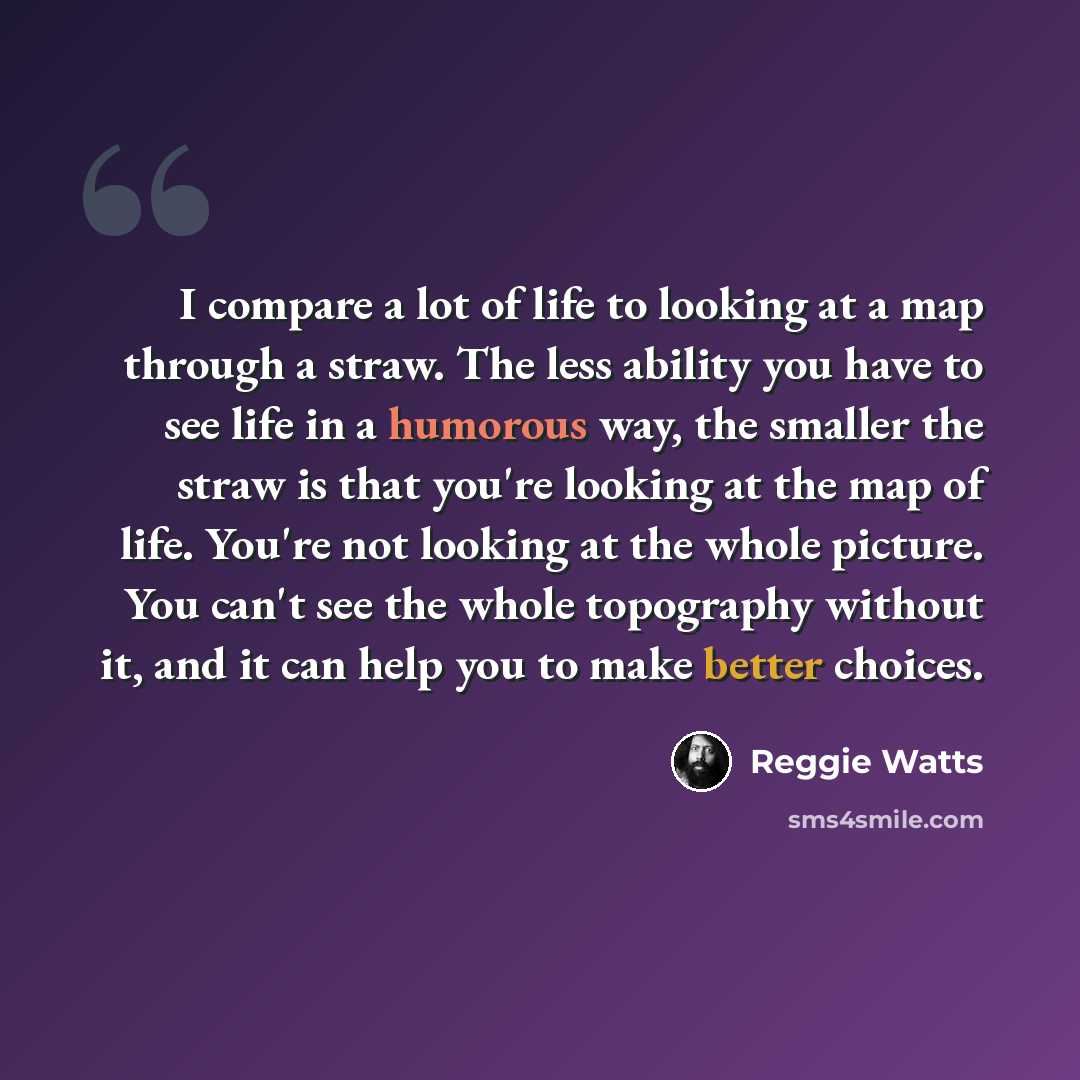 “I compare a lot of life to looking at a map through a straw. The less ability you have to see life in a humorous way, the smaller the straw is that you're looking at the map of life. You're not looking at the whole picture. You can't see the whole topography without it, and it can help you to make…” quote by Reggie Watts