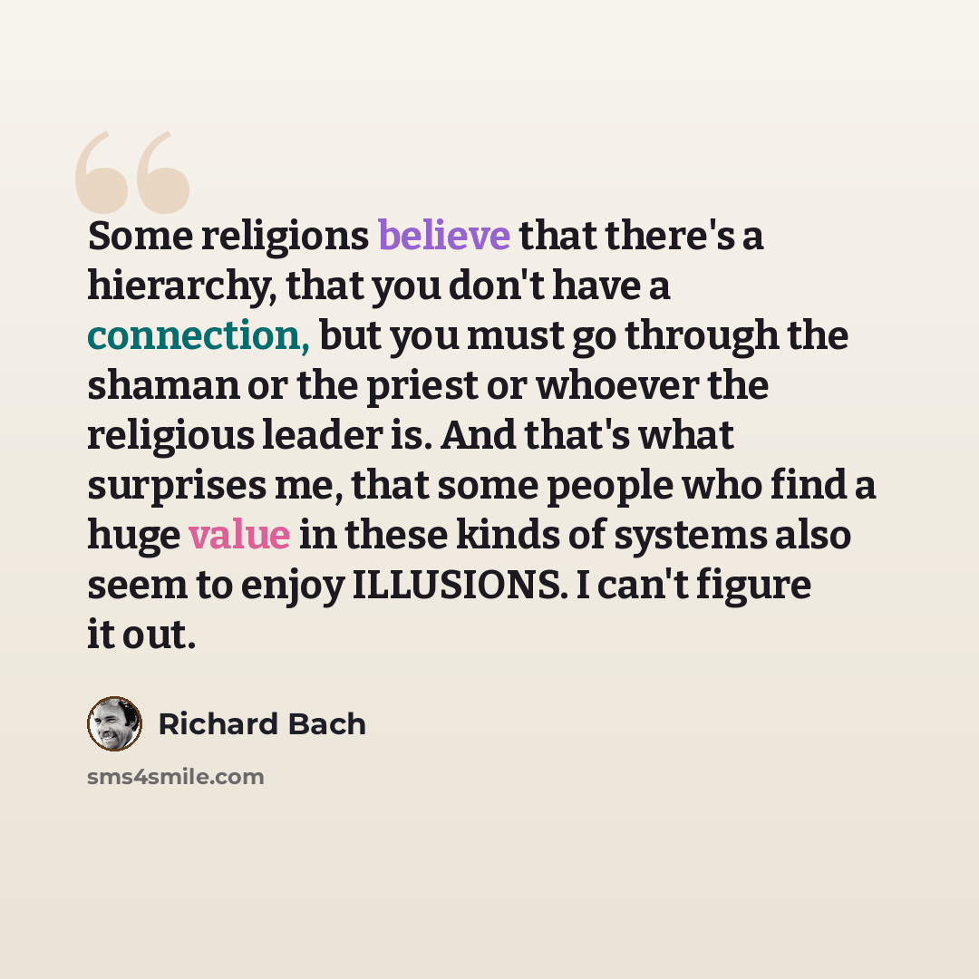 “Some religions believe that there's a hierarchy, that you don't have a connection, but you must go through the shaman or the priest or whoever the religious leader is. And that's what surprises me, that some people who find a huge value in these kinds of systems also seem to enjoy ILLUSIONS. I…” quote by Richard Bach