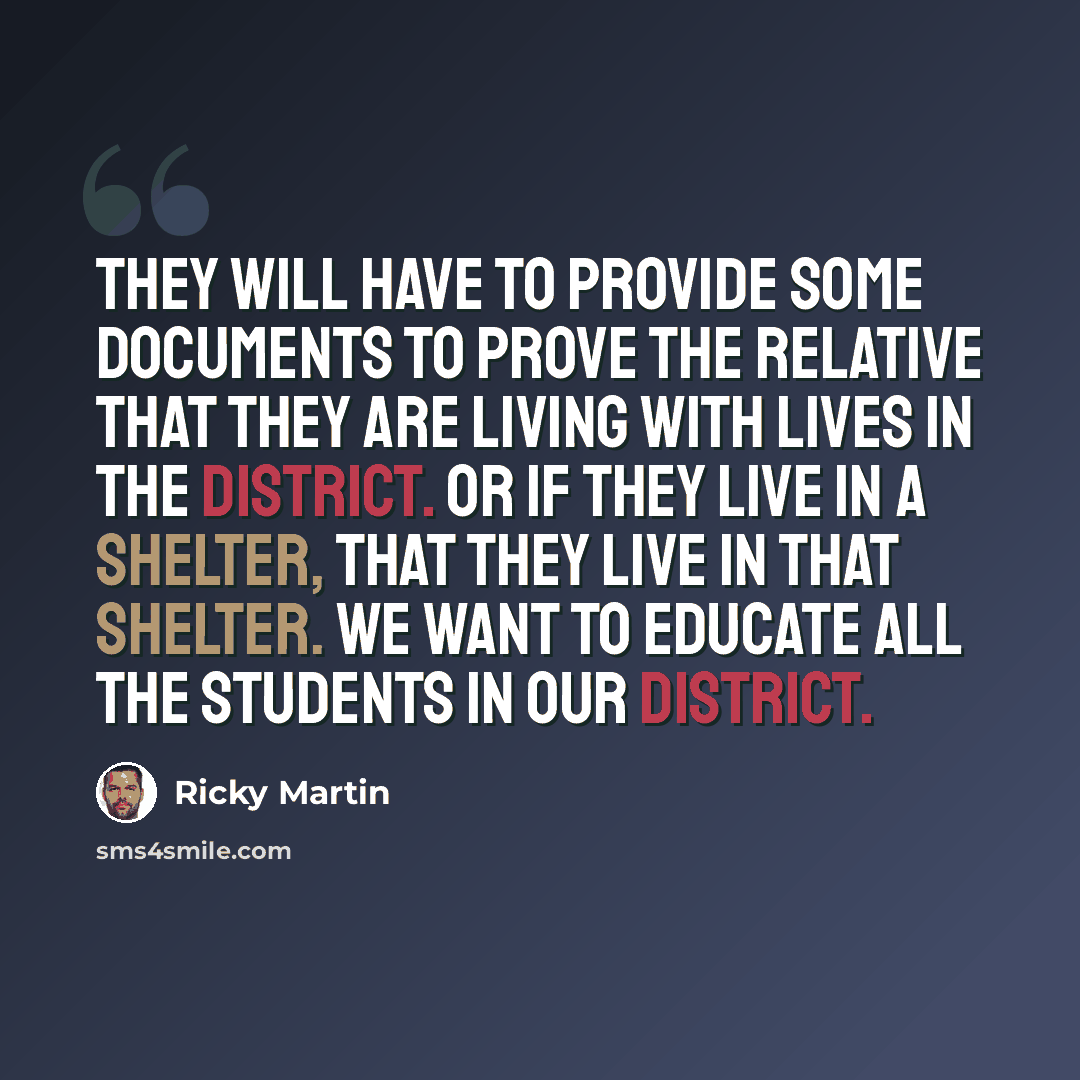 “They will have to provide some documents to prove the relative that they are living with lives in the district. Or if they live in a shelter, that they live in that shelter. We want to educate all the students in our district.” quote by Ricky Martin