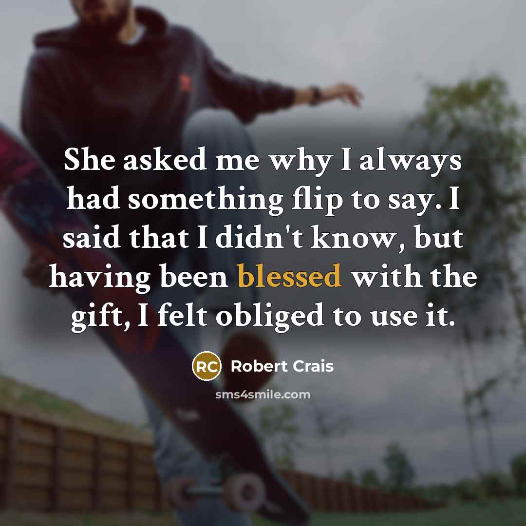 “She asked me why I always had something flip to say. I said that I didn't know, but having been blessed with the gift, I felt obliged to use it.” quote by Robert Crais