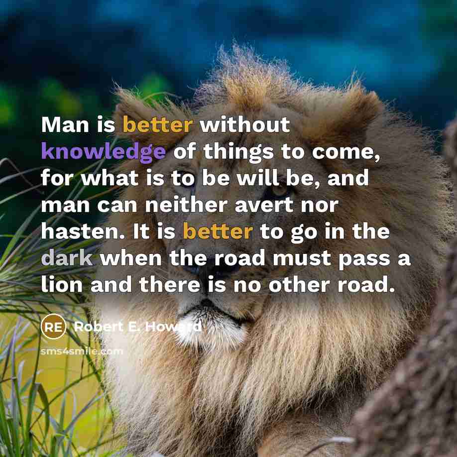 “Man is better without knowledge of things to come, for what is to be will be, and man can neither avert nor hasten. It is better to go in the dark when the road must pass a lion and there is no other road.” quote by Robert E. Howard