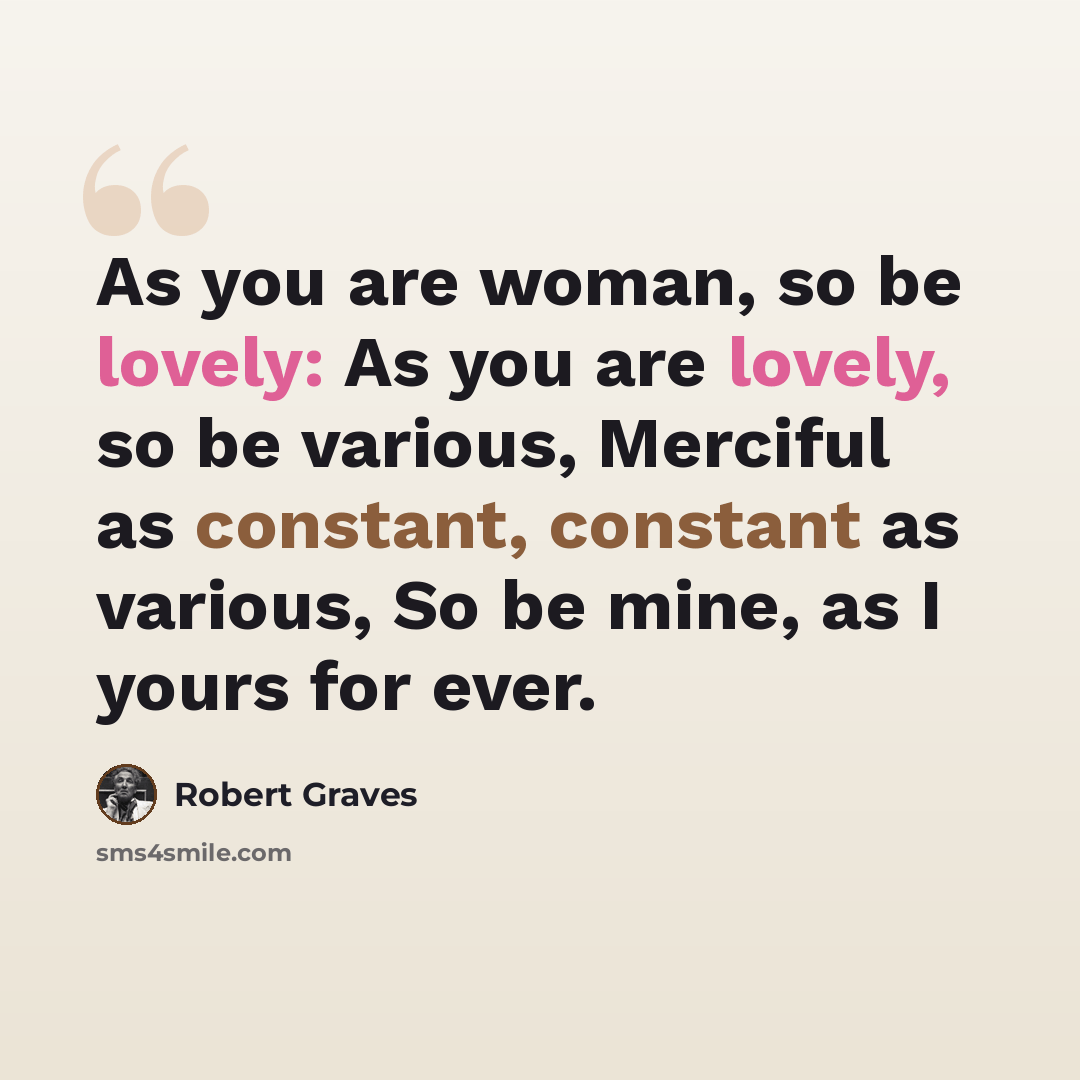 “As you are woman, so be lovely: As you are lovely, so be various, Merciful as constant, constant as various, So be mine, as I yours for ever.” quote by Robert Graves