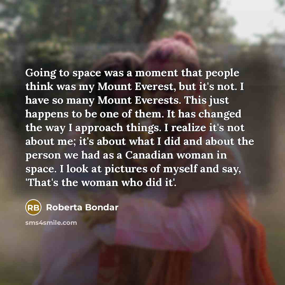 “Going to space was a moment that people think was my Mount Everest, but it's not. I have so many Mount Everests. This just happens to be one of them. It has changed the way I approach things. I realize it's not about me; it's about what I did and about the person we had as a Canadian woman in…” quote by Roberta Bondar