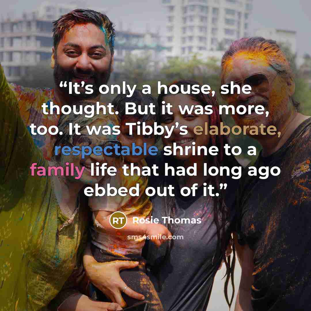 “It’s only a house, she thought. But it was more, too. It was Tibby’s elaborate, respectable shrine to a family life that had long ago ebbed out of it.” quote by Rosie Thomas