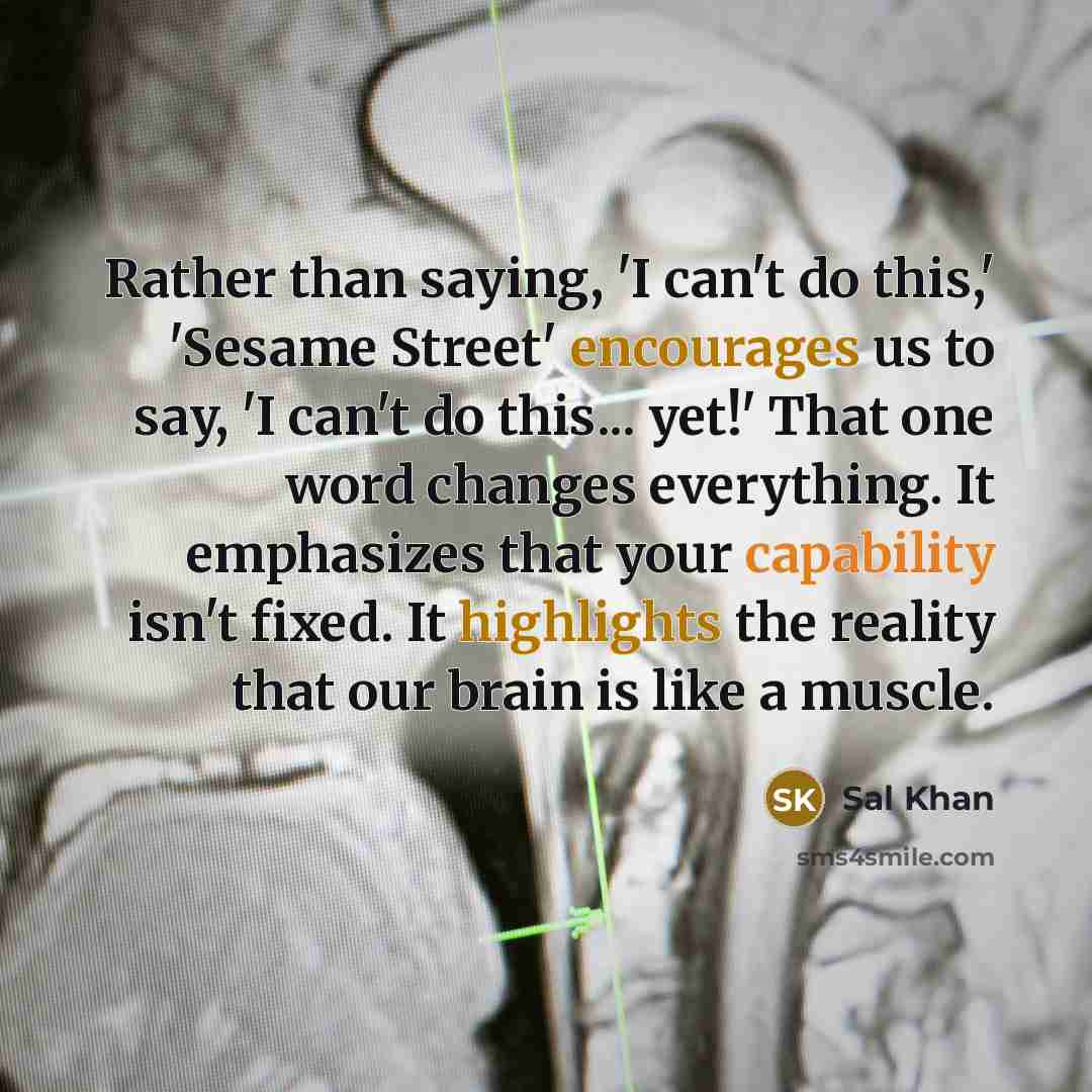 “Rather than saying, 'I can't do this,' 'Sesame Street' encourages us to say, 'I can't do this... yet!' That one word changes everything. It emphasizes that your capability isn't fixed. It highlights the reality that our brain is like a muscle.” quote by Sal Khan