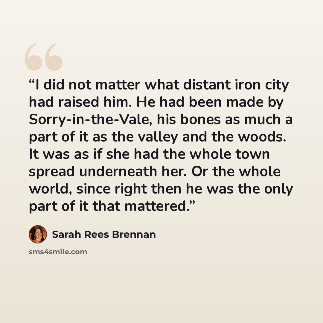 “I did not matter what distant iron city had raised him. He had been made by Sorry-in-the-Vale, his bones as much a part of it as the valley and the woods. It was as if she had the whole town spread underneath her. Or the whole world, since right then he was the only part of it that mattered.” quote by Sarah Rees Brennan