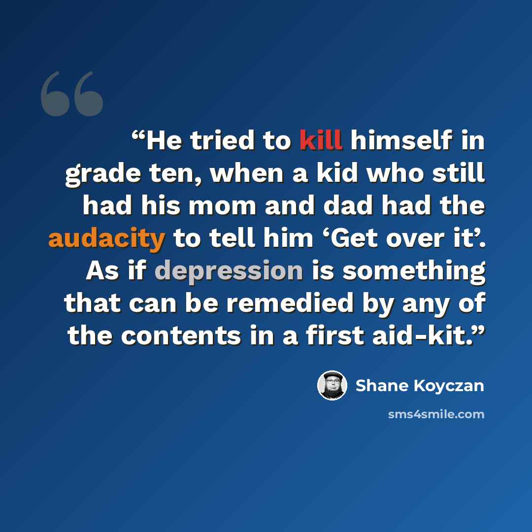 “He tried to kill himself in grade ten, when a kid who still had his mom and dad had the audacity to tell him ‘Get over it’. As if depression is something that can be remedied by any of the contents in a first aid-kit.” quote by Shane Koyczan