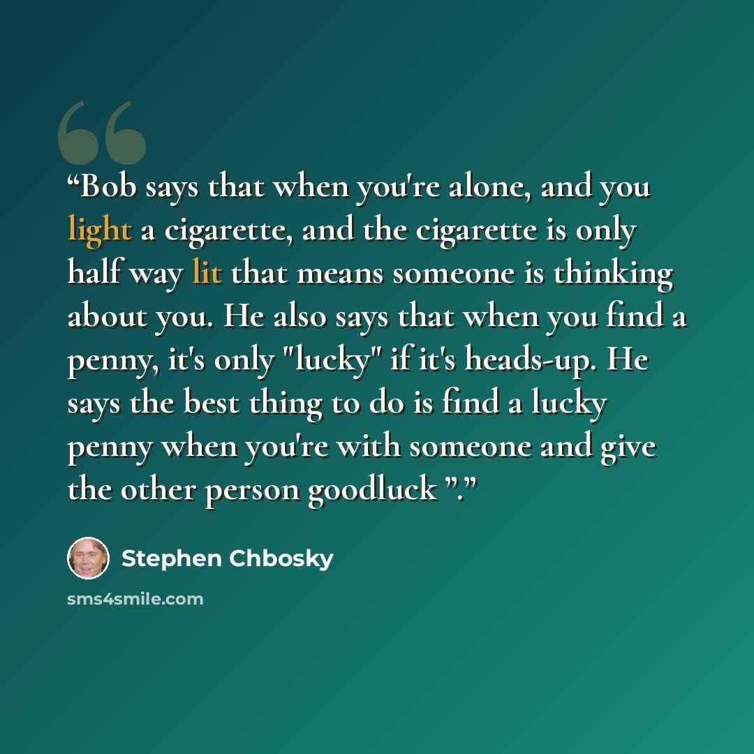 “Bob says that when you're alone, and you light a cigarette, and the cigarette is only half way lit that means someone is thinking about you. He also says that when you find a penny, it's only "lucky" if it's heads-up. He says the best thing to do is find a lucky penny when you're with someone and…” quote by Stephen Chbosky