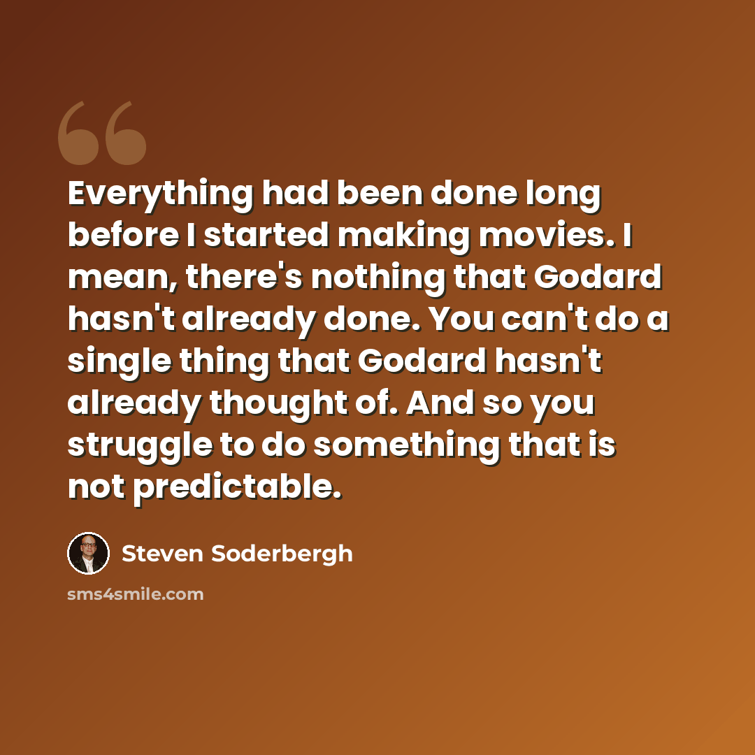 “Everything had been done long before I started making movies. I mean, there's nothing that Godard hasn't already done. You can't do a single thing that Godard hasn't already thought of. And so you struggle to do something that is not predictable.” quote by Steven Soderbergh