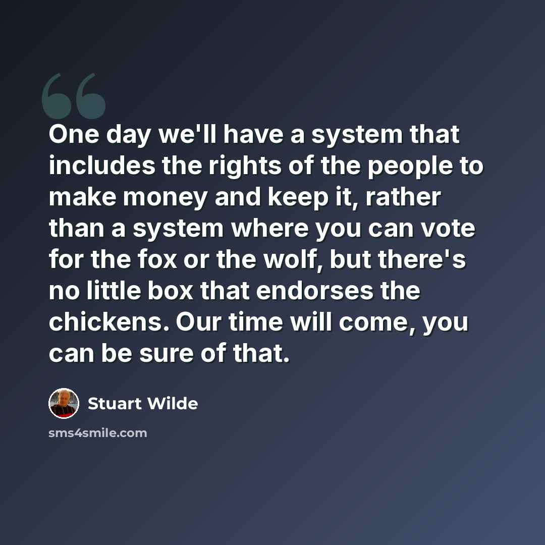 “One day we'll have a system that includes the rights of the people to make money and keep it, rather than a system where you can vote for the fox or the wolf, but there's no little box that endorses the chickens. Our time will come, you can be sure of that.” quote by Stuart Wilde